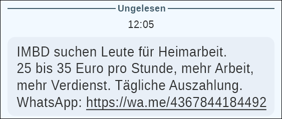 Screenshot einer SMS mit Jobscamming-Angebot: angebliche Heimarbeit mit 25–35 €/Stunde, täglicher Auszahlung und WhatsApp-Link zur Datensammlung Der Screenshot zeigt eine kurze, plakativ gestaltete Textnachricht, wie sie typischerweise per SMS oder Messenger weiterverbreitet wird. Der Hintergrund ist schlicht und funktional, ohne visuelle Gestaltungselemente, was den Fokus vollständig auf den Text lenkt. Ganz oben springt ein einzelnes Wort in Großbuchstaben ins Auge: „IMBD“ – eine Bezeichnung, die Seriosität suggerieren soll, aber keinerlei erkennbare Einordnung zulässt und bewusst vage gehalten ist. Darunter folgt ein knapp formulierter Locktext, der gezielt auf finanzielle Anreize setzt. Gesucht werden angeblich Personen für Heimarbeit, ohne nähere Beschreibung der Tätigkeit, Qualifikation oder des Unternehmens. Besonders auffällig ist die angegebene Vergütung von 25 bis 35 Euro pro Stunde, kombiniert mit Aussagen wie „mehr Arbeit, mehr Verdienst“ und „tägliche Auszahlung“. Diese Versprechen sind bewusst einfach gehalten und sprechen vor allem Menschen an, die sich schnelle, unkomplizierte Einnahmen erhoffen. Am unteren Rand der Nachricht findet sich eine direkte Handlungsaufforderung: „WhatsApp:“, gefolgt von einem verkürzten Link im Format https://wa.me/.... Dieser Link soll den Empfänger unmittelbar in einen privaten Chat weiterleiten und damit aus dem öffentlichen Raum der Anzeige in eine nicht überprüfbare Eins-zu-eins-Kommunikation ziehen. Der Gesamteindruck des Screenshots ist nüchtern, fast beiläufig – genau das macht ihn gefährlich. Es fehlen Impressum, Kontaktdaten, Standort oder konkrete Informationen zur Tätigkeit. Stattdessen wird mit hohen Stundenlöhnen, sofortiger Auszahlung und minimalem Aufwand gearbeitet. Solche Nachrichten dienen in der Regel nicht der tatsächlichen Jobvermittlung, sondern dem Abgreifen persönlicher Daten und Profile, die anschließend weiterverwertet oder verkauft werden. Der Screenshot steht exemplarisch für klassisches Job-Scamming, wie es derzeit massenhaft über SMS, Messenger und soziale Netzwerke verbreitet wird. Zuerst auf GWS2.de veröffentlicht - Januar 2026